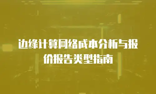 边缘计算网络成本分析与报价报告类型指南