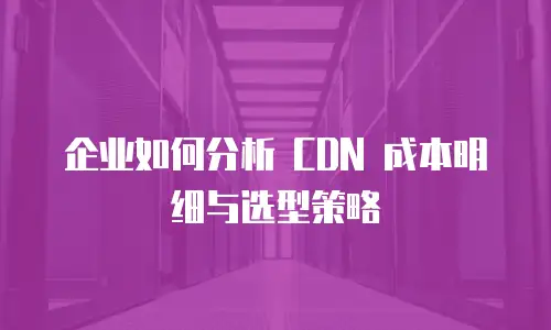企业如何分析 CDN 成本明细与选型策略