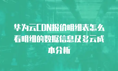 华为云CDN报价明细表怎么看明细的数据信息及多云成本分析