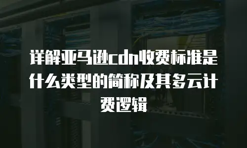详解亚马逊cdn收费标准是什么类型的简称及其多云计费逻辑