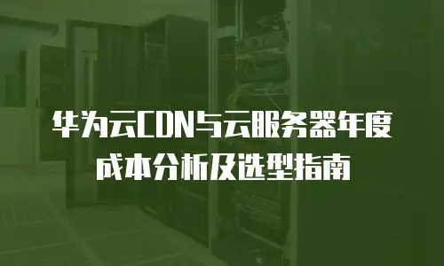 华为云CDN与云服务器年度成本分析及选型指南