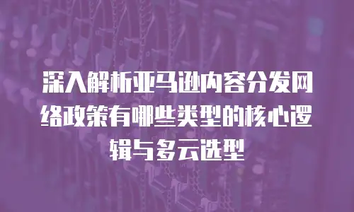 深入解析亚马逊内容分发网络政策有哪些类型的核心逻辑与多云选型