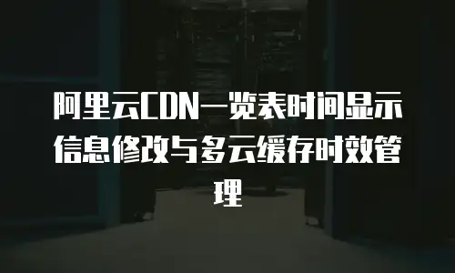 阿里云CDN一览表时间显示信息修改与多云缓存时效管理