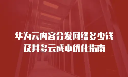 华为云内容分发网络多少钱及其多云成本优化指南