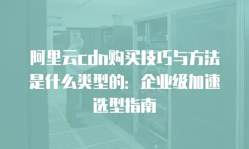 阿里云cdn购买技巧与方法是什么类型的：企业级加速选型指南