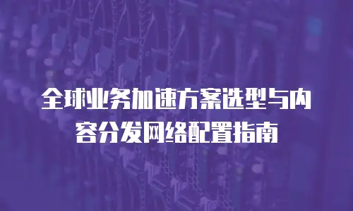 全球业务加速方案选型与内容分发网络配置指南