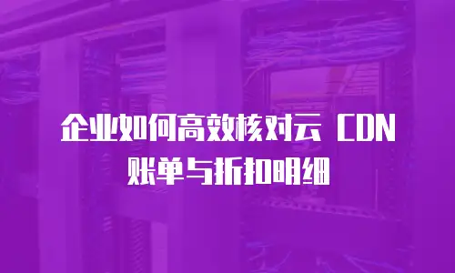 企业如何高效核对云 CDN 账单与折扣明细