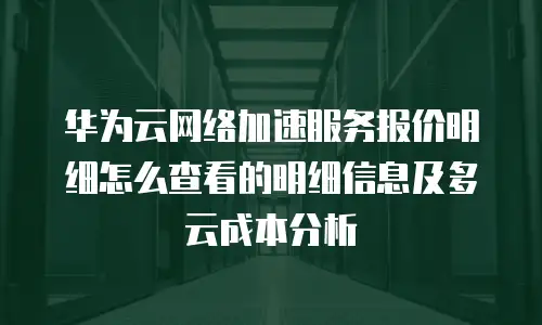 华为云网络加速服务报价明细怎么查看的明细信息及多云成本分析