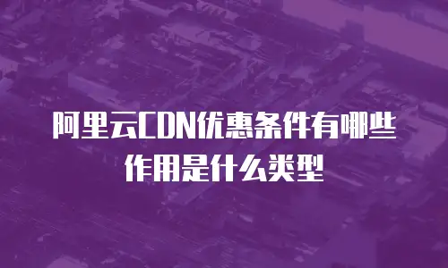 阿里云CDN优惠条件有哪些作用是什么类型