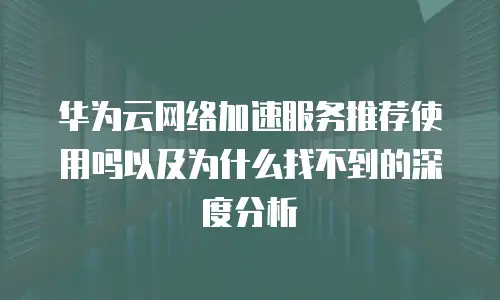 华为云网络加速服务推荐使用吗以及为什么找不到的深度分析