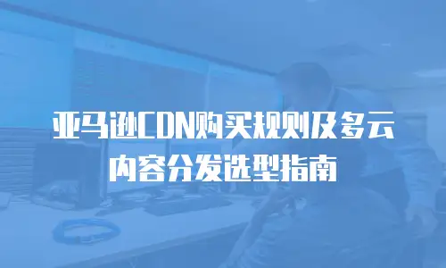 亚马逊CDN购买规则及多云内容分发选型指南