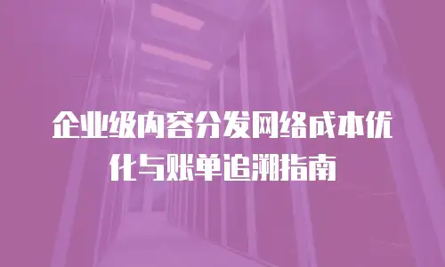 企业级内容分发网络成本优化与账单追溯指南