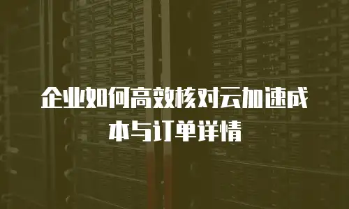 企业如何高效核对云加速成本与订单详情