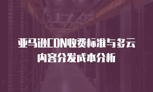 亚马逊CDN收费标准与多云内容分发成本分析