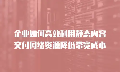 企业如何高效利用静态内容交付网络资源降低带宽成本