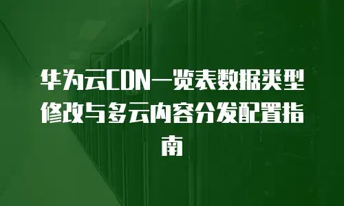 华为云CDN一览表数据类型修改与多云内容分发配置指南
