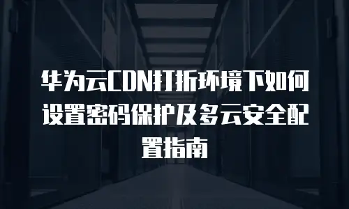 华为云CDN打折环境下如何设置密码保护及多云安全配置指南
