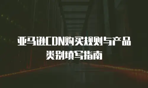 亚马逊CDN购买规则与产品类别填写指南