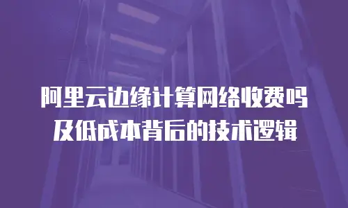 阿里云边缘计算网络收费吗及低成本背后的技术逻辑