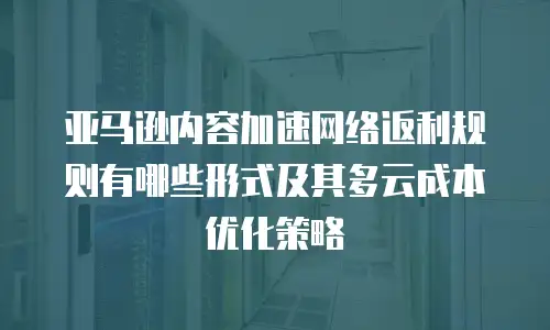 亚马逊内容加速网络返利规则有哪些形式及其多云成本优化策略