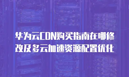 华为云CDN购买指南在哪修改及多云加速资源配置优化