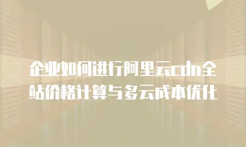 企业如何进行阿里云cdn全站价格计算与多云成本优化