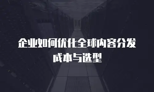 企业如何优化全球内容分发成本与选型