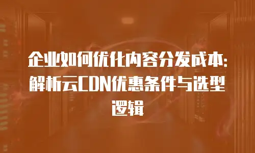 企业如何优化内容分发成本：解析云CDN优惠条件与选型逻辑