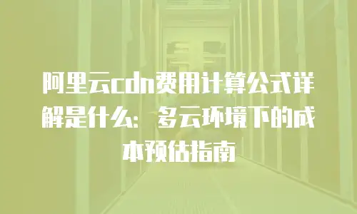 阿里云cdn费用计算公式详解是什么：多云环境下的成本预估指南