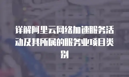 详解阿里云网络加速服务活动及其所属的服务业项目类别