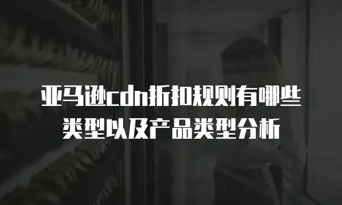 亚马逊cdn折扣规则有哪些类型以及产品类型分析