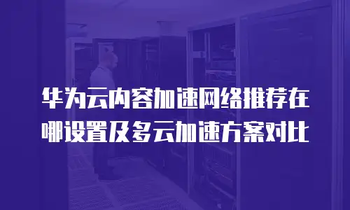 华为云内容加速网络推荐在哪设置及多云加速方案对比