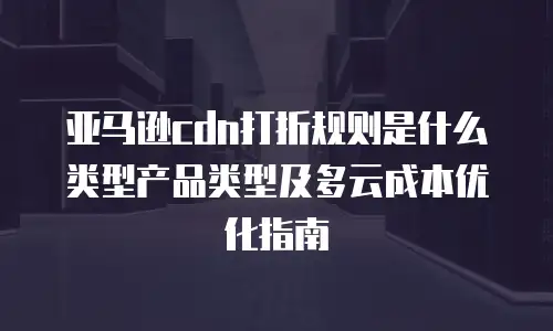 亚马逊cdn打折规则是什么类型产品类型及多云成本优化指南
