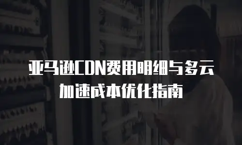 亚马逊CDN费用明细与多云加速成本优化指南