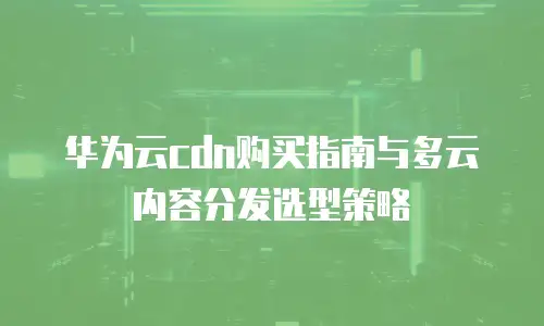 华为云cdn购买指南与多云内容分发选型策略