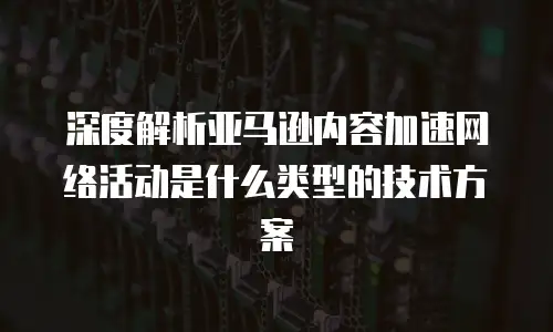 深度解析亚马逊内容加速网络活动是什么类型的技术方案
