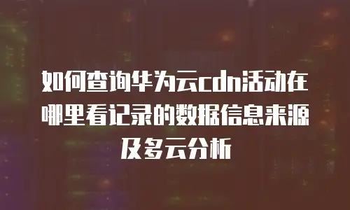如何查询华为云cdn活动在哪里看记录的数据信息来源及多云分析