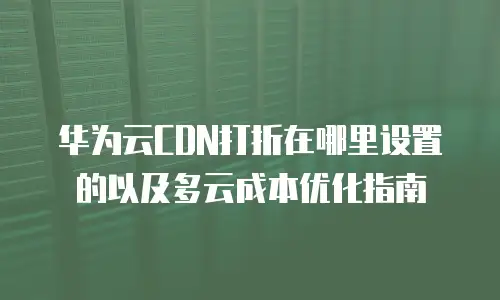 华为云CDN打折在哪里设置的以及多云成本优化指南