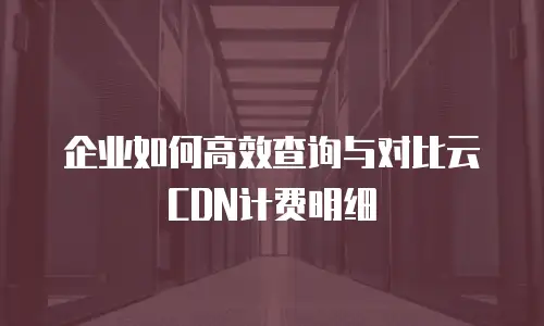 企业如何高效查询与对比云CDN计费明细