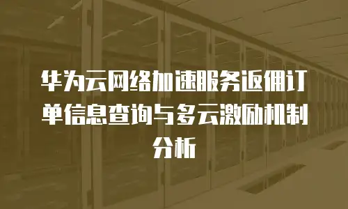 华为云网络加速服务返佣订单信息查询与多云激励机制分析