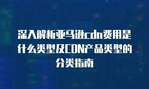 深入解析亚马逊cdn费用是什么类型及CDN产品类型的分类指南