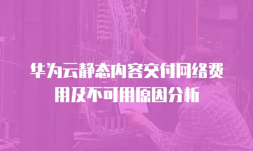华为云静态内容交付网络费用及不可用原因分析