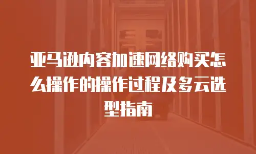 亚马逊内容加速网络购买怎么操作的操作过程及多云选型指南