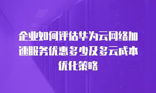企业如何评估华为云网络加速服务优惠多少及多云成本优化策略