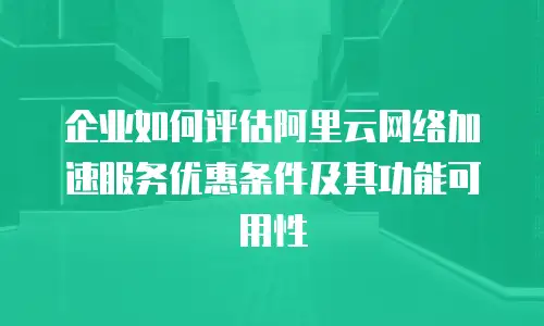 企业如何评估阿里云网络加速服务优惠条件及其功能可用性