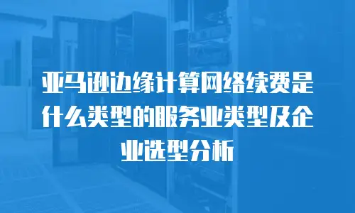 亚马逊边缘计算网络续费是什么类型的服务业类型及企业选型分析