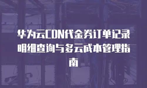 华为云CDN代金券订单记录明细查询与多云成本管理指南
