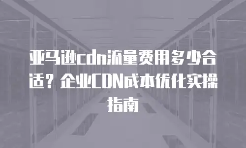 亚马逊cdn流量费用多少合适？企业CDN成本优化实操指南