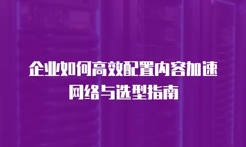 企业如何高效配置内容加速网络与选型指南