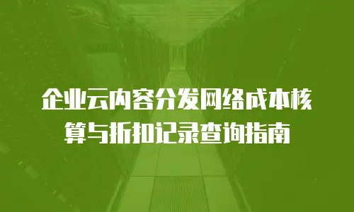 企业云内容分发网络成本核算与折扣记录查询指南